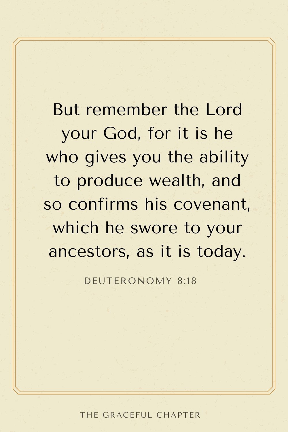 But remember the Lord your God, for it is he who gives you the ability to produce wealth, and so confirms his covenant, which he swore to your ancestors, as it is today. Deuteronomy 8:18