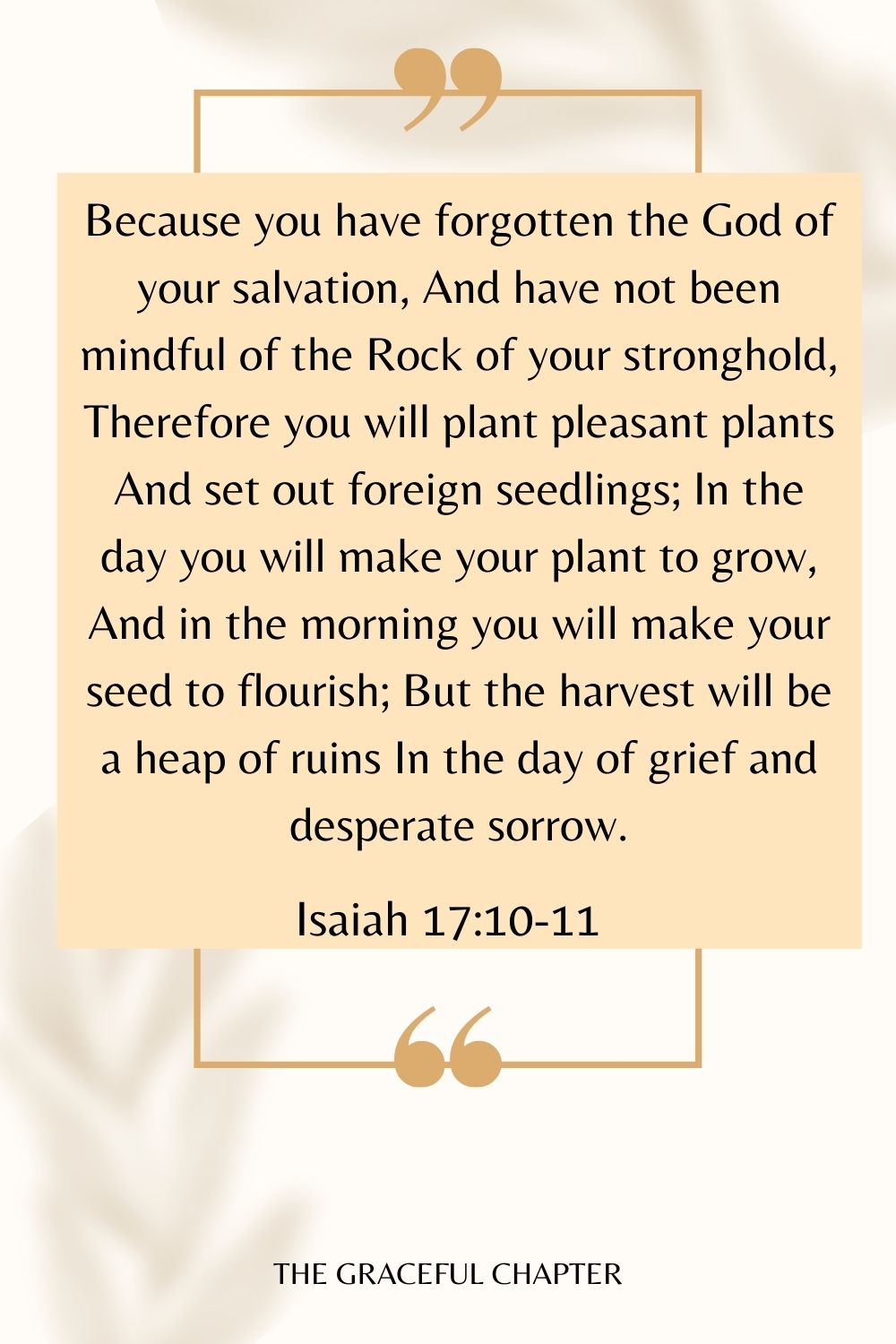 Because you have forgotten the God of your salvation, And have not been mindful of the Rock of your stronghold, Therefore you will plant pleasant plants And set out foreign seedlings; In the day you will make your plant to grow, And in the morning you will make your seed to flourish; But the harvest will be a heap of ruins In the day of grief and desperate sorrow. Isaiah 17:10-11