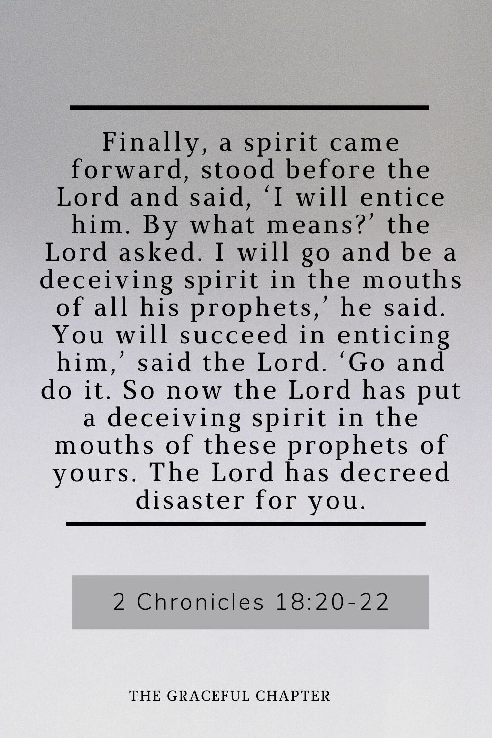 Finally, a spirit came forward, stood before the Lord and said, ‘I will entice him. By what means?’ the Lord asked. I will go and be a deceiving spirit in the mouths of all his prophets,’ he said. You will succeed in enticing him,’ said the Lord. ‘Go and do it. So now the Lord has put a deceiving spirit in the mouths of these prophets of yours. The Lord has decreed disaster for you. 2 Chronicles 18:20-22