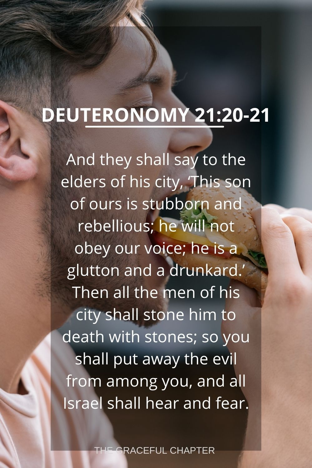 And they shall say to the elders of his city, ‘This son of ours is stubborn and rebellious; he will not obey our voice; he is a glutton and a drunkard.’ Then all the men of his city shall stone him to death with stones; so you shall put away the evil from among you, and all Israel shall hear and fear. Deuteronomy 21:20-21