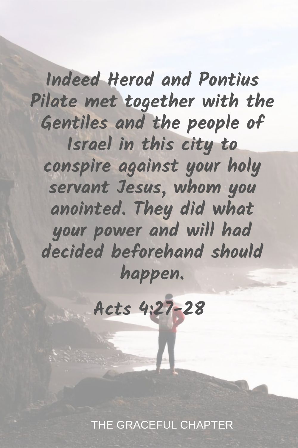 Indeed Herod and Pontius Pilate met together with the Gentiles and the people of Israel in this city to conspire against your holy servant Jesus, whom you anointed. They did what your power and will had decided beforehand should happen. Acts 4:27-28