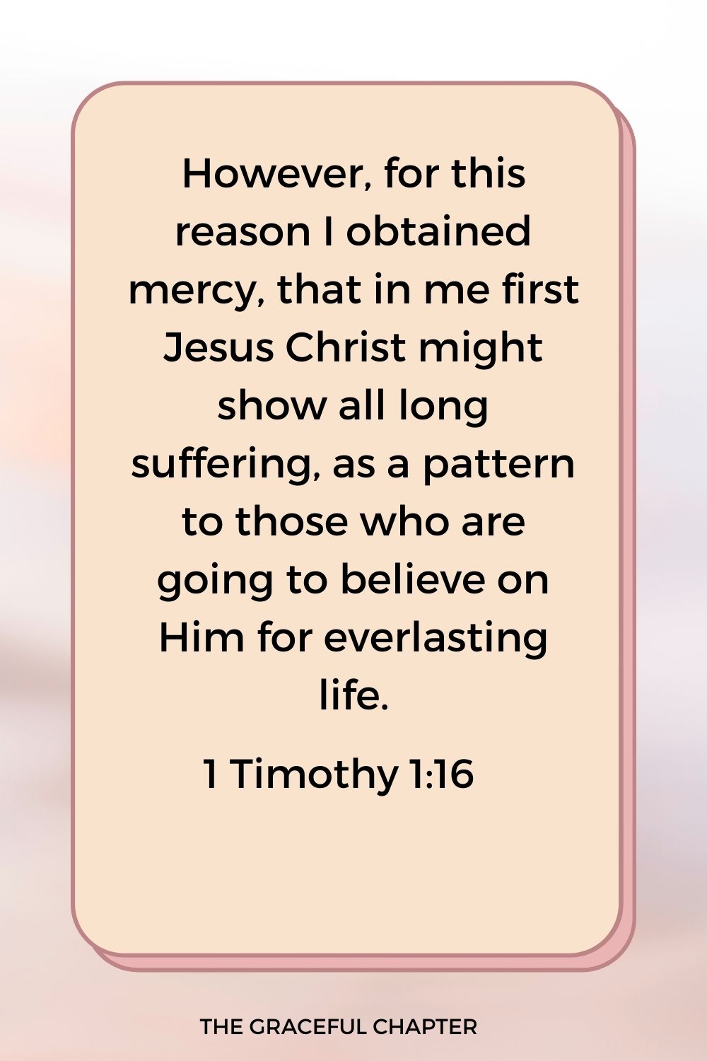 However, for this reason I obtained mercy, that in me first Jesus Christ might show all long suffering, as a pattern to those who are going to believe on Him for everlasting life. 1 Timothy 1:16