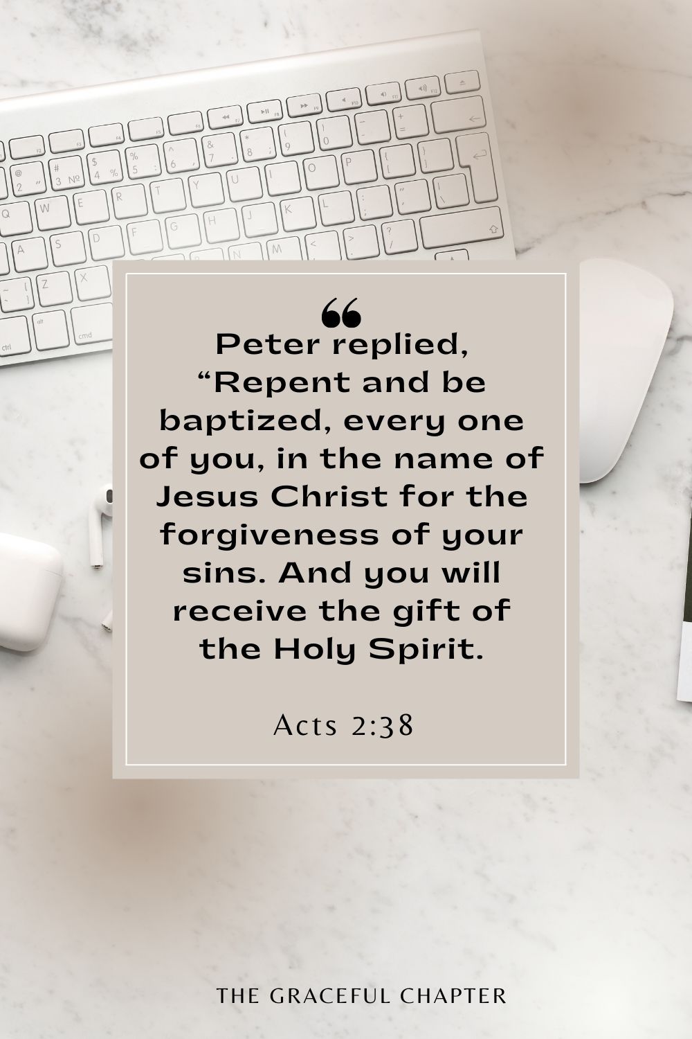 Peter replied, “Repent and be baptized, every one of you, in the name of Jesus Christ for the forgiveness of your sins. And you will receive the gift of the Holy Spirit. Acts 2:38