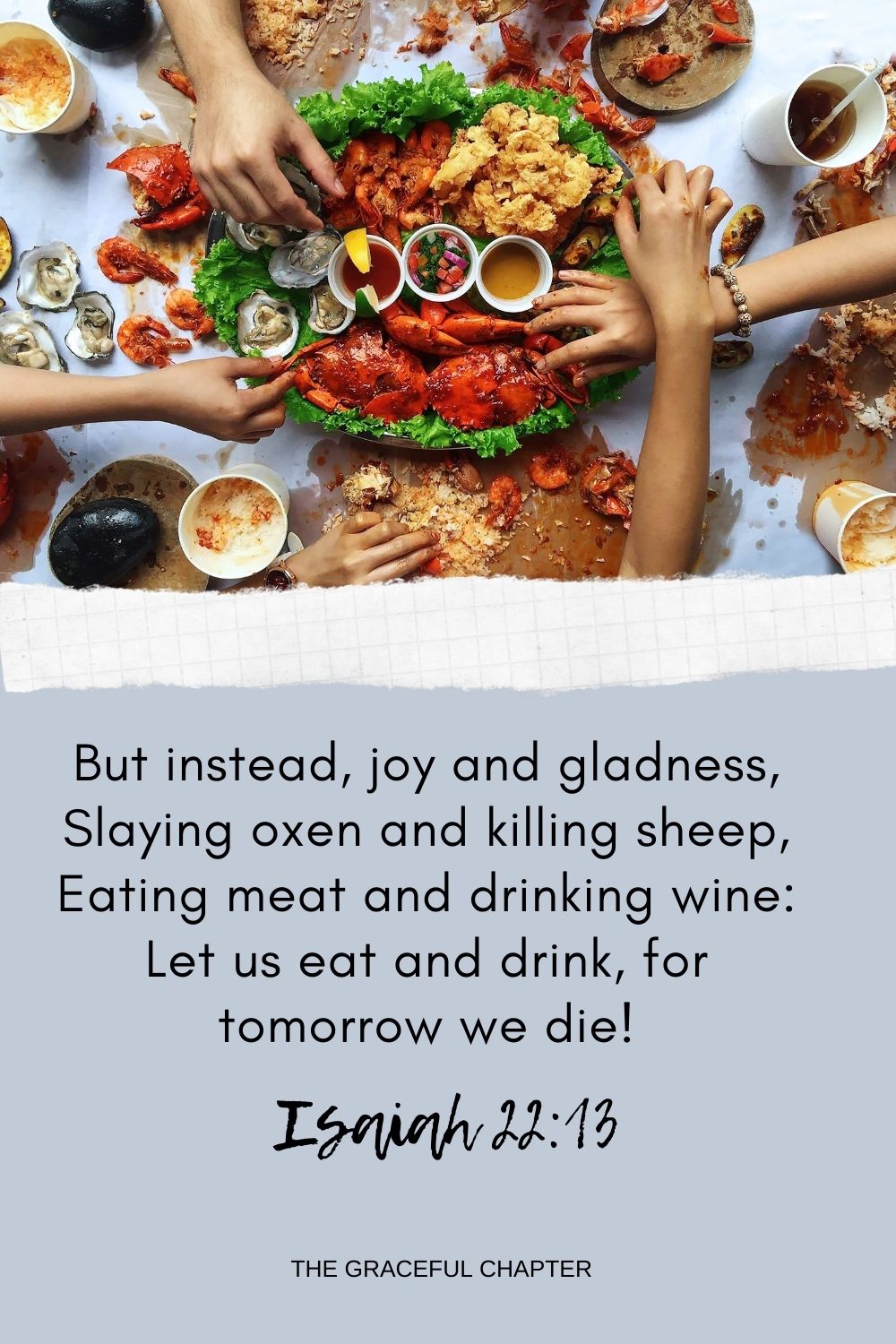 But instead, joy and gladness, Slaying oxen and killing sheep, Eating meat and drinking wine: Let us eat and drink, for tomorrow we die! Isaiah 22:13