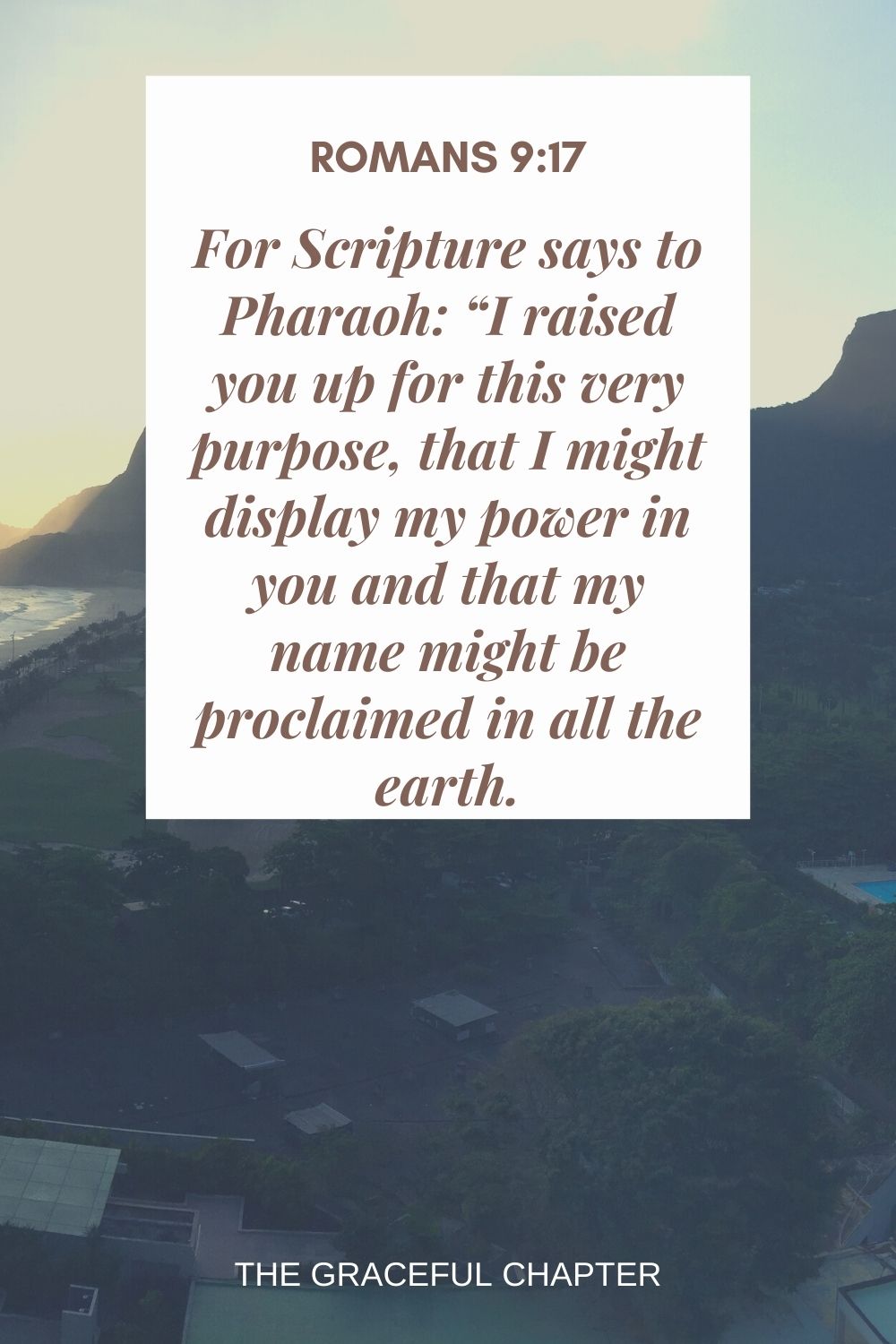 For Scripture says to Pharaoh: “I raised you up for this very purpose, that I might display my power in you and that my name might be proclaimed in all the earth. Romans 9:17