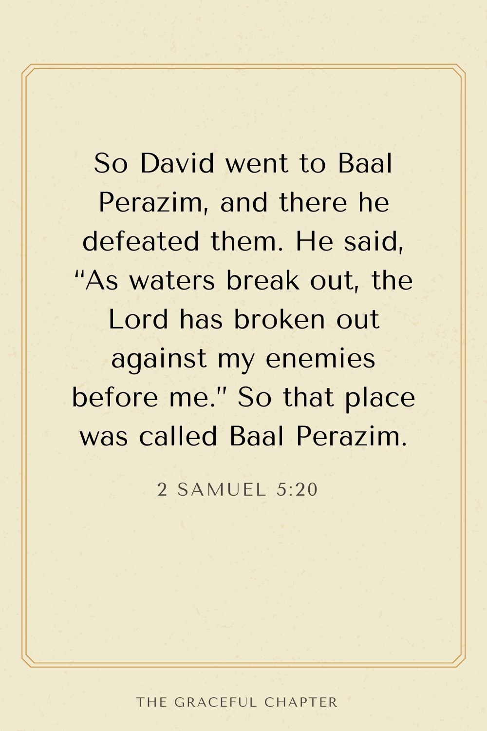 So David went to Baal Perazim, and there he defeated them. He said, “As waters break out, the Lord has broken out against my enemies before me.” So that place was called Baal Perazim. 2 Samuel 5:20