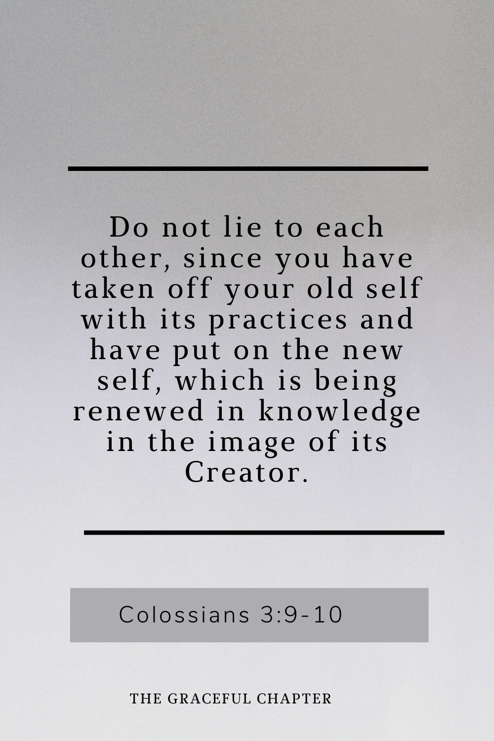 Do not lie to each other, since you have taken off your old self with its practices and have put on the new self, which is being renewed in knowledge in the image of its Creator. Colossians 3:9-10