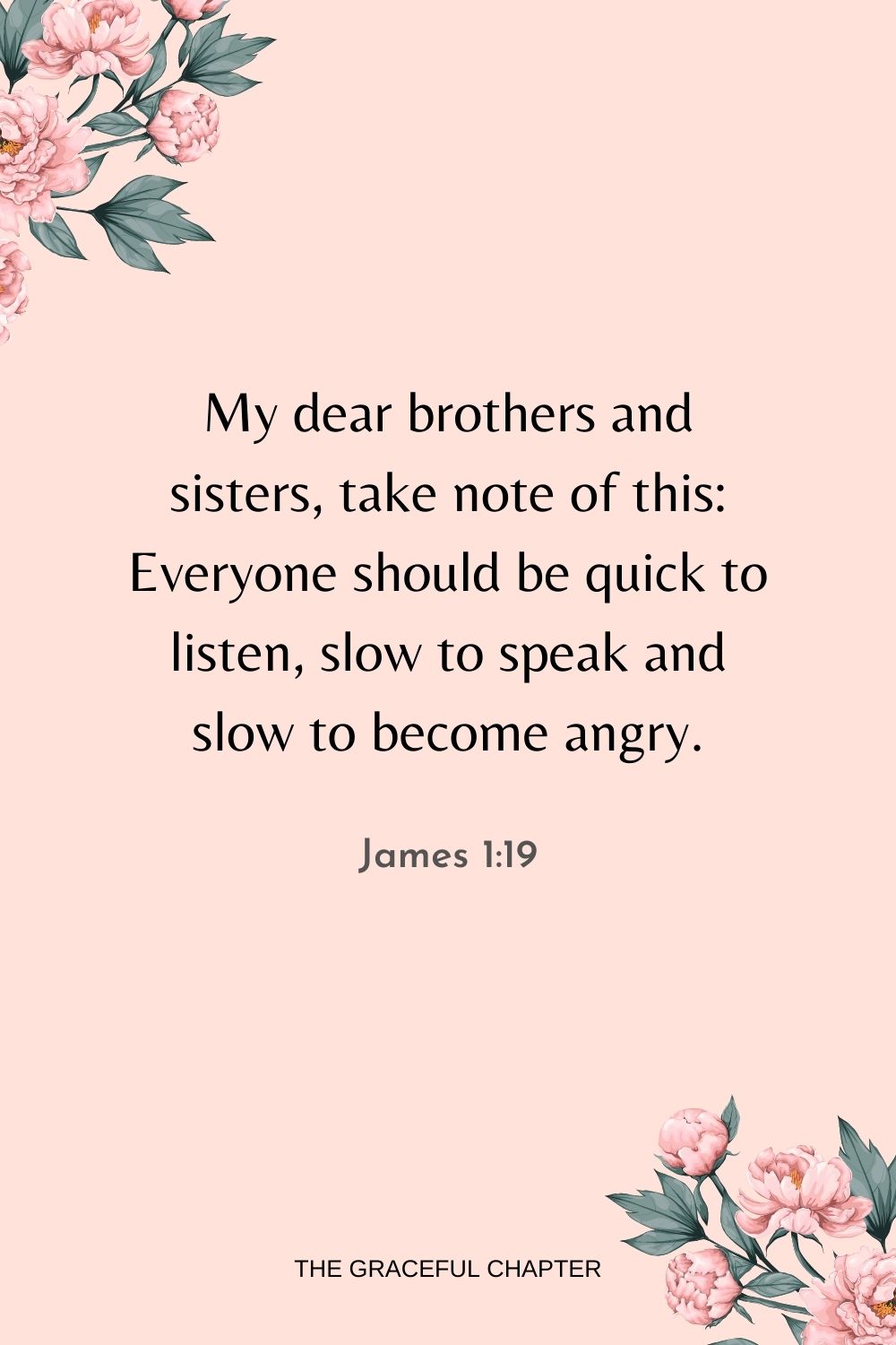 My dear brothers and sisters, take note of this: Everyone should be quick to listen, slow to speak and slow to become angry. James 1:19