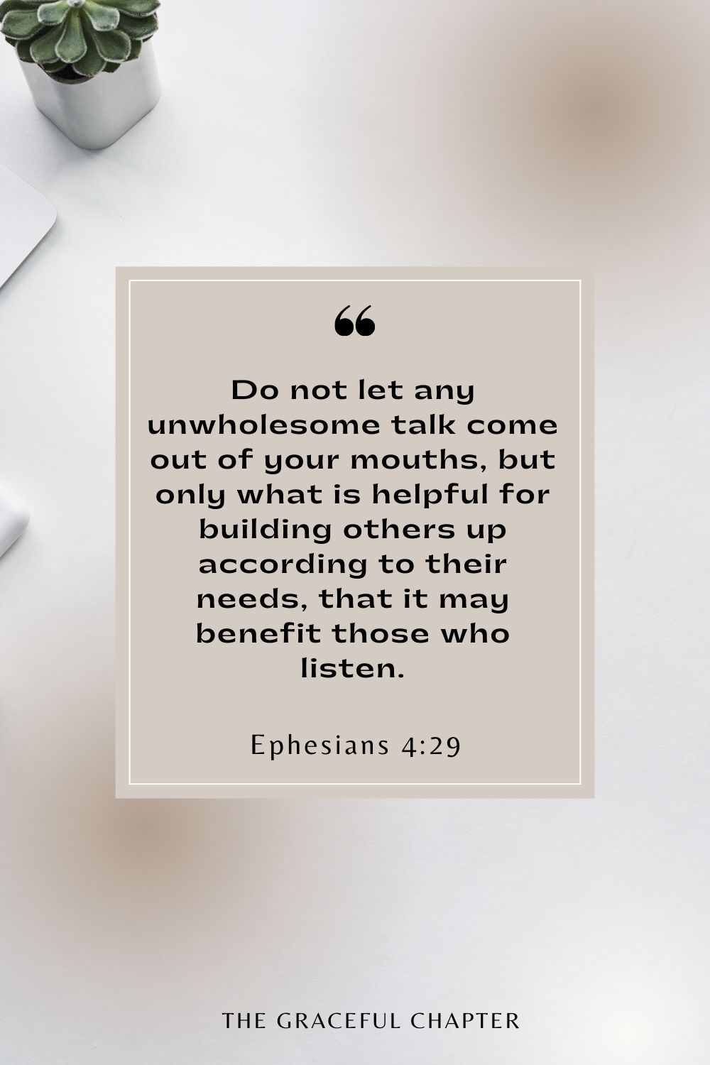 Do not let any unwholesome talk come out of your mouths, but only what is helpful for building others up according to their needs, that it may benefit those who listen. Ephesians 4:29