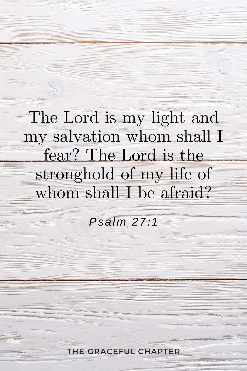 The Lord is my light and my salvation whom shall I fear? The Lord is the stronghold of my life of whom shall I be afraid? Psalm 27:1