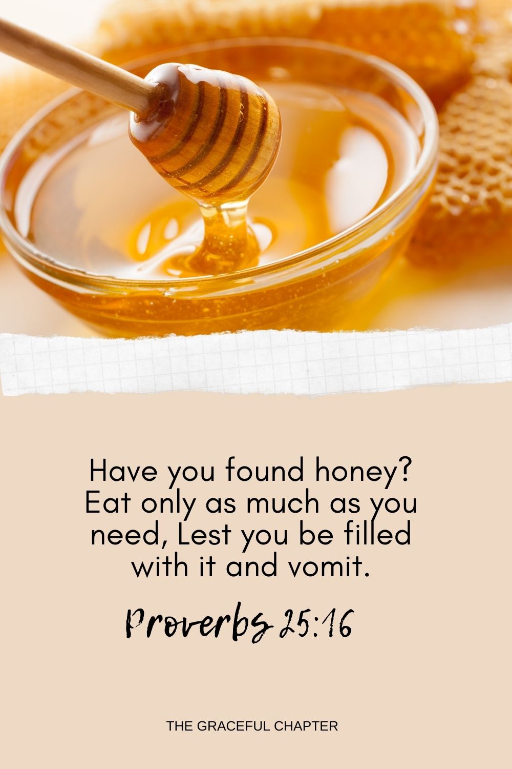 Have you found honey? Eat only as much as you need, Lest you be filled with it and vomit. Have you found honey? Eat only as much as you need, Lest you be filled with it and vomit. Proverbs 25:16