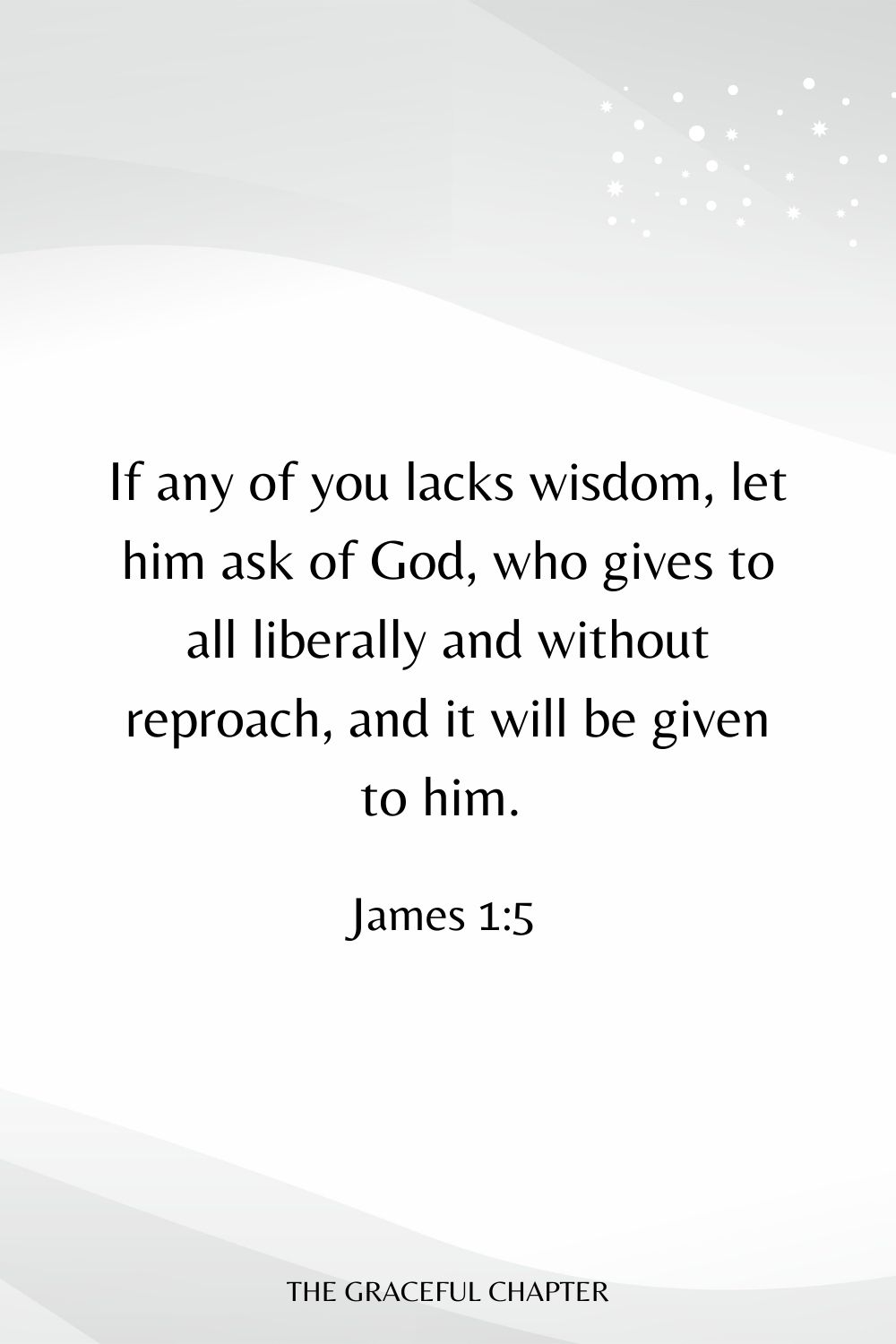 If any of you lacks wisdom, let him ask of God, who gives to all liberally and without reproach, and it will be given to him. James 1:5