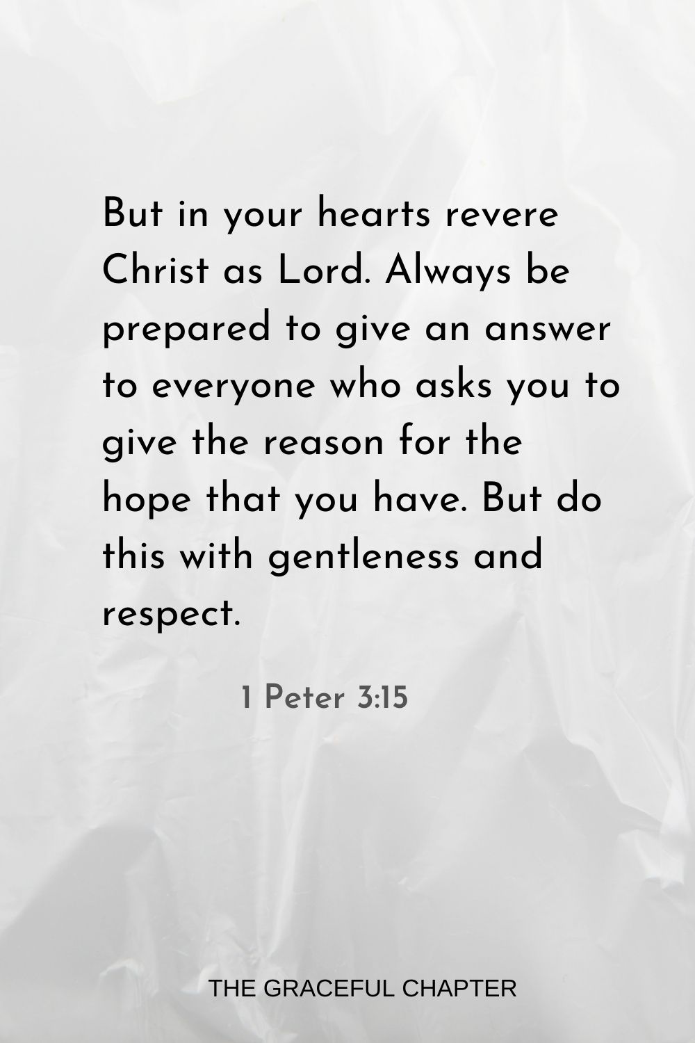 But in your hearts revere Christ as Lord. Always be prepared to give an answer to everyone who asks you to give the reason for the hope that you have. But do this with gentleness and respect. 1 Peter 3:15