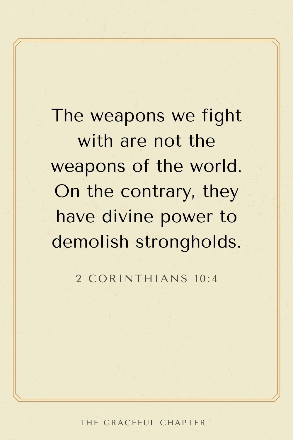 The weapons we fight with are not the weapons of the world. On the contrary, they have divine power to demolish strongholds. 2 Corinthians 10:4
