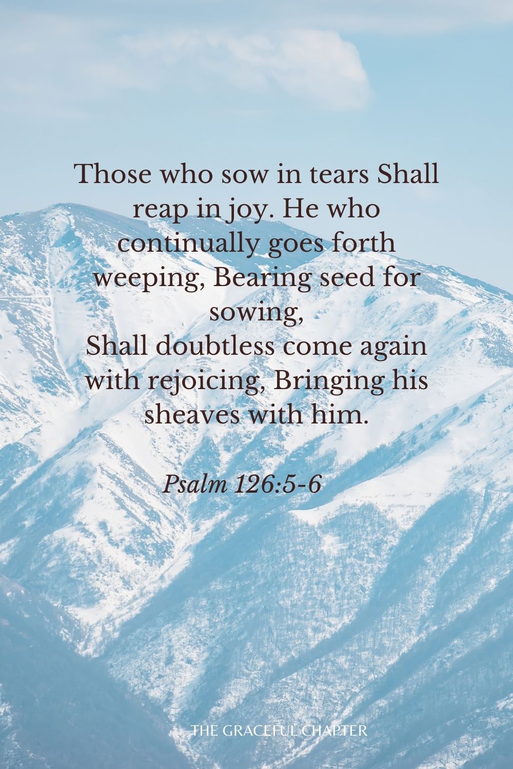 Those who sow in tears Shall reap in joy. He who continually goes forth weeping, Bearing seed for sowing, Shall doubtless come again with rejoicing, Bringing his sheaves with him. Psalm 126:5-6