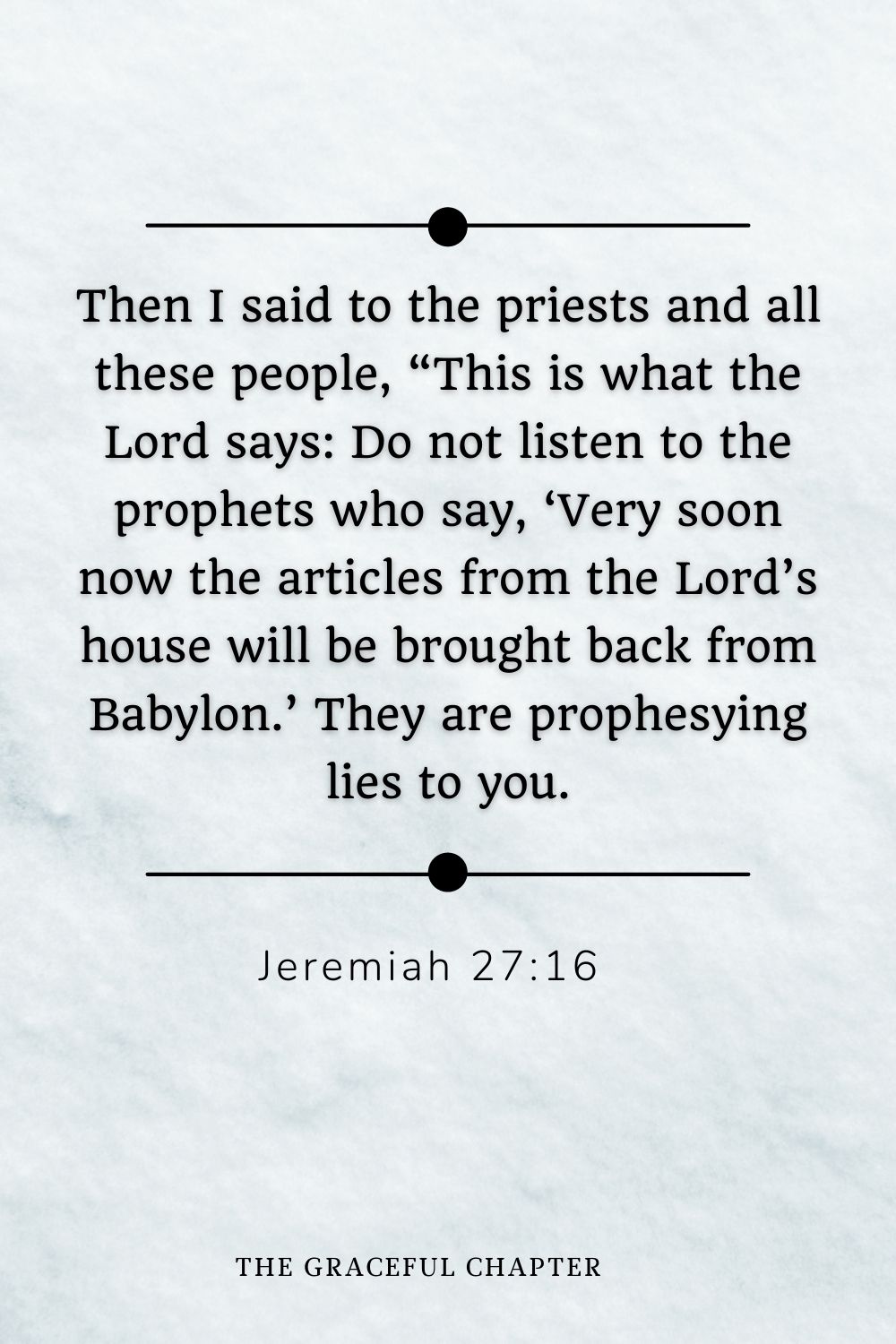 Then I said to the priests and all these people, “This is what the Lord says: Do not listen to the prophets who say, ‘Very soon now the articles from the Lord’s house will be brought back from Babylon.’ They are prophesying lies to you. Jeremiah 27:16