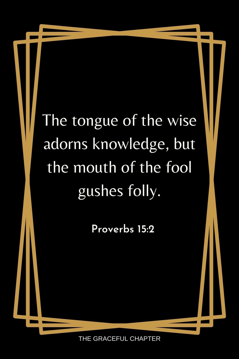 The tongue of the wise adorns knowledge, but the mouth of the fool gushes folly. Proverbs 15:2