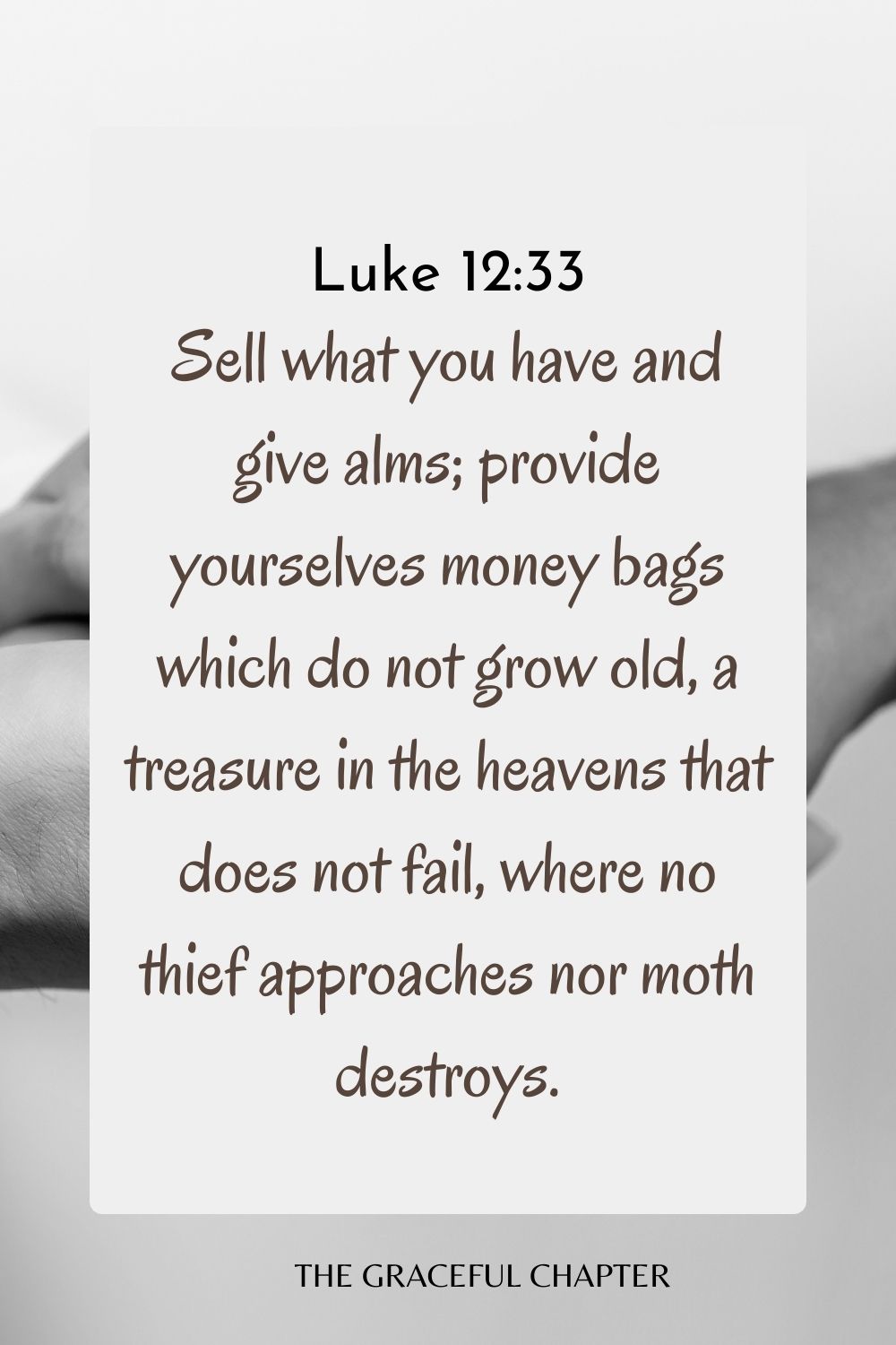Sell what you have and give alms; provide yourselves money bags which do not grow old, a treasure in the heavens that does not fail, where no thief approaches nor moth destroys. Luke 12:33