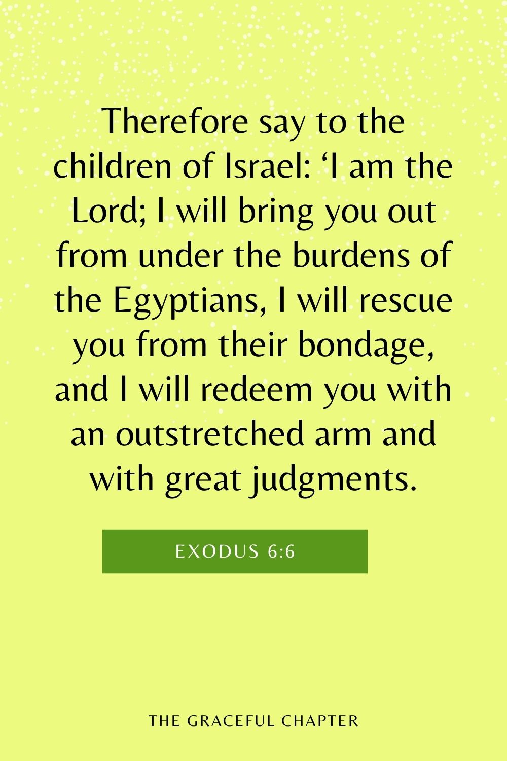Therefore say to the children of Israel: ‘I am the Lord; I will bring you out from under the burdens of the Egyptians, I will rescue you from their bondage, and I will redeem you with an outstretched arm and with great judgments. Exodus 6:6