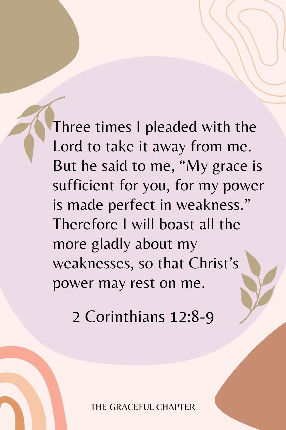 Three times I pleaded with the Lord to take it away from me. But he said to me, “My grace is sufficient for you, for my power is made perfect in weakness.” Therefore I will boast all the more gladly about my weaknesses, so that Christ’s power may rest on me. 2 Corinthians 12:8-9