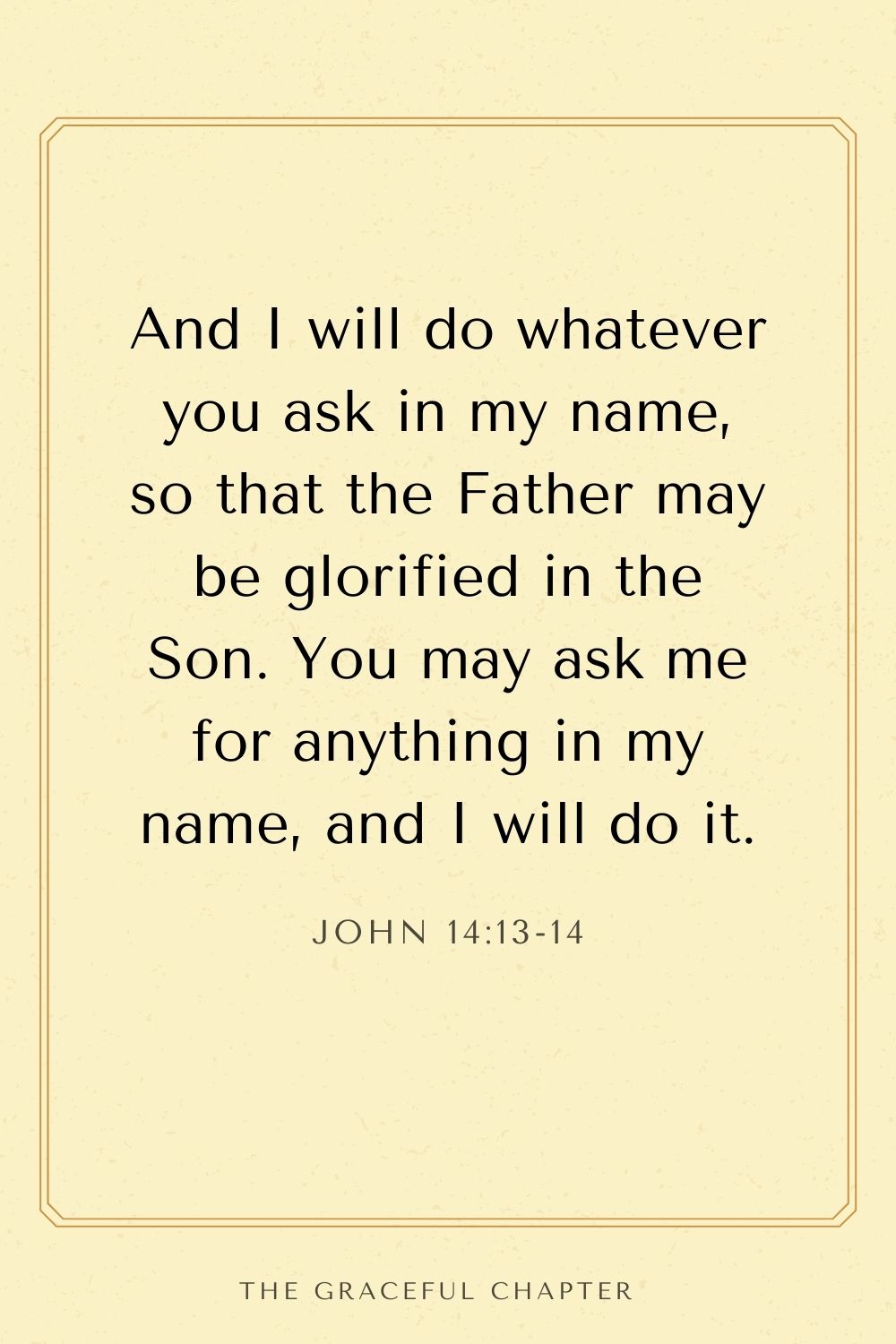 And I will do whatever you ask in my name, so that the Father may be glorified in the Son. You may ask me for anything in my name, and I will do it. John 14:13-14