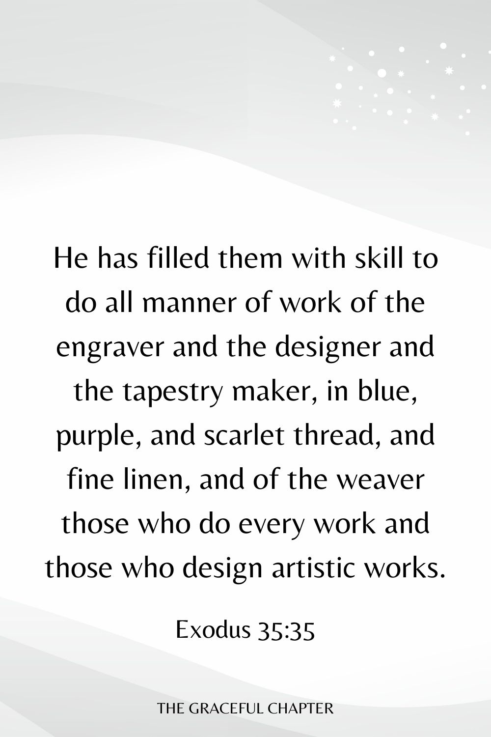 He has filled them with skill to do all manner of work of the engraver and the designer and the tapestry maker, in blue, purple, and scarlet thread, and fine linen, and of the weaver those who do every work and those who design artistic works. Exodus 35:35