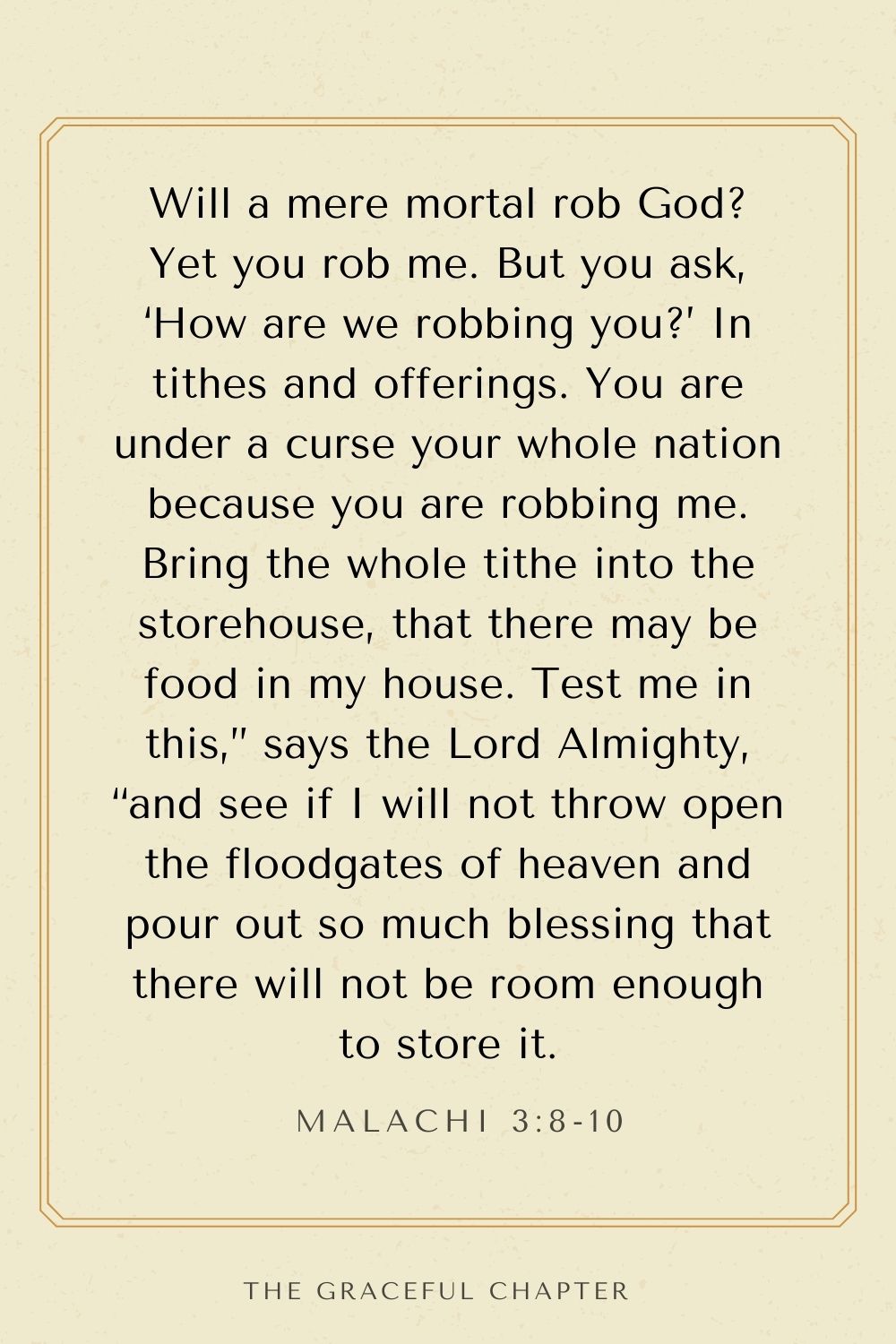 Will a mere mortal rob God? Yet you rob me. But you ask, ‘How are we robbing you?’ In tithes and offerings. You are under a curse your whole nation because you are robbing me. Bring the whole tithe into the storehouse, that there may be food in my house. Test me in this,” says the Lord Almighty, “and see if I will not throw open the floodgates of heaven and pour out so much blessing that there will not be room enough to store it. Malachi 3:8-10