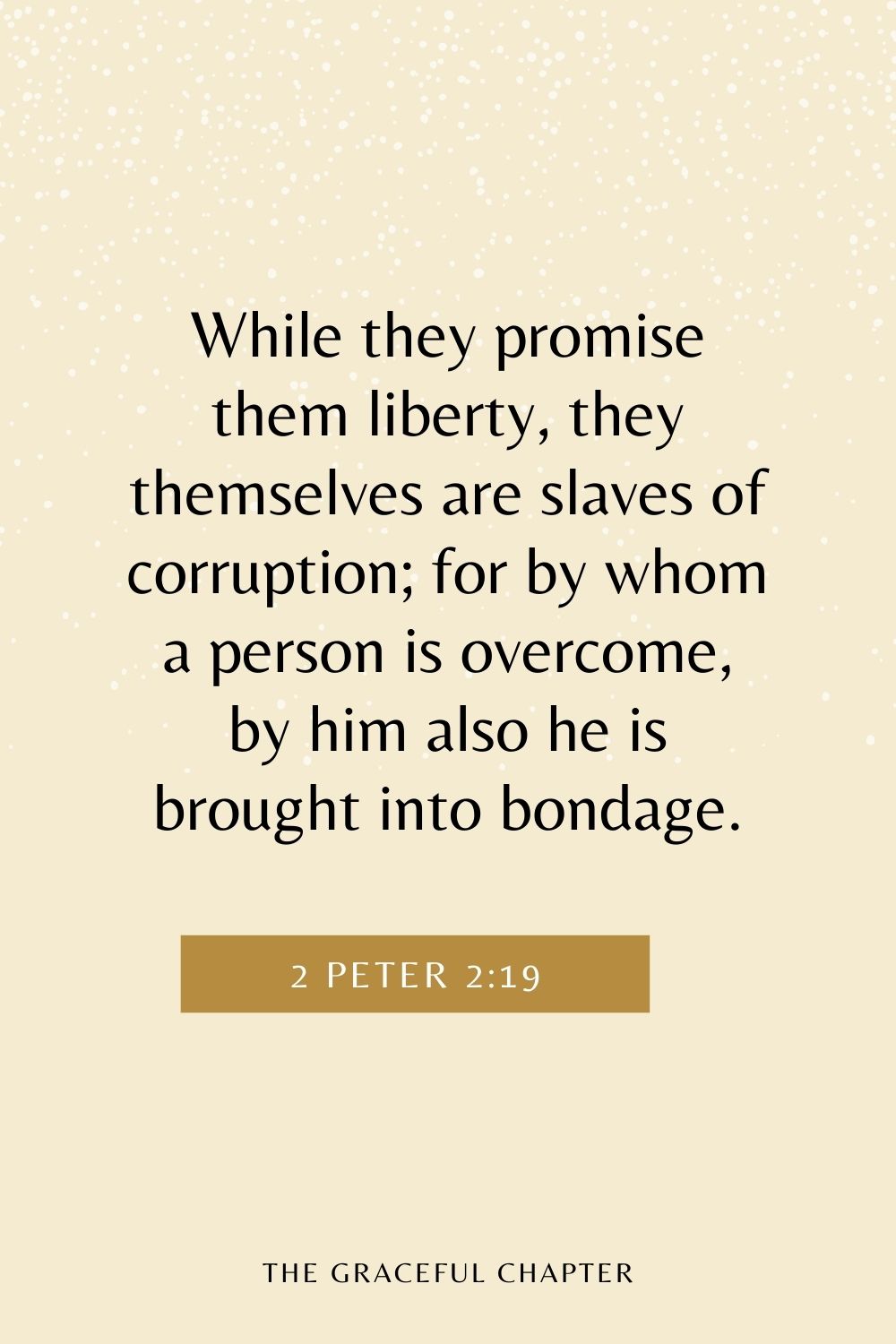 While they promise them liberty, they themselves are slaves of corruption; for by whom a person is overcome, by him also he is brought into bondage. 2 Peter 2:19