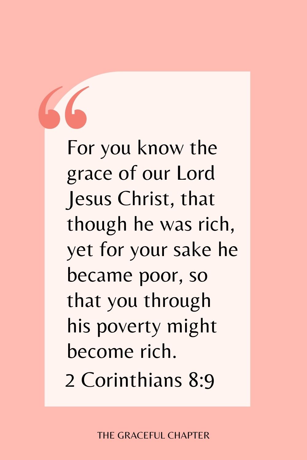 For you know the grace of our Lord Jesus Christ, that though he was rich, yet for your sake he became poor, so that you through his poverty might become rich. 2 Corinthians 8:9