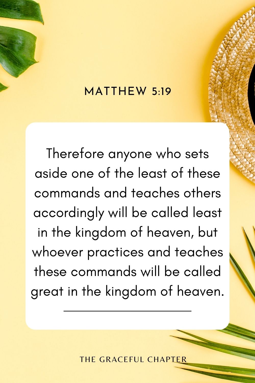 Therefore anyone who sets aside one of the least of these commands and teaches others accordingly will be called least in the kingdom of heaven, but whoever practices and teaches these commands will be called great in the kingdom of heaven. Matthew 5:19