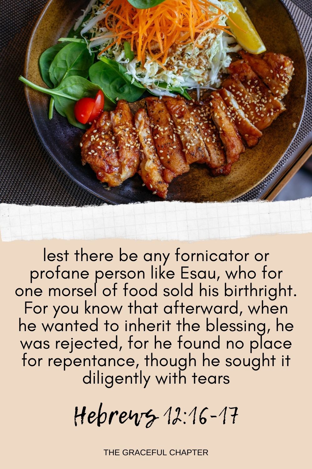 lest there be any fornicator or profane person like Esau, who for one morsel of food sold his birthright. For you know that afterward, when he wanted to inherit the blessing, he was rejected, for he found no place for repentance, though he sought it diligently with tears. Hebrews 12:16-17