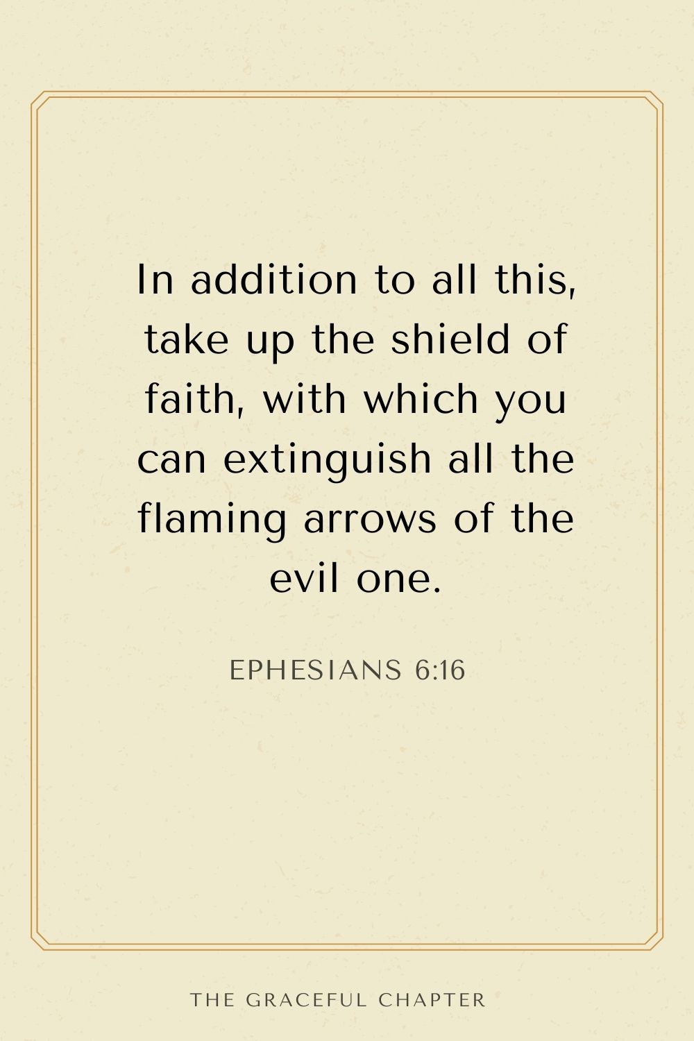 In addition to all this, take up the shield of faith, with which you can extinguish all the flaming arrows of the evil one. Ephesians 6:16
