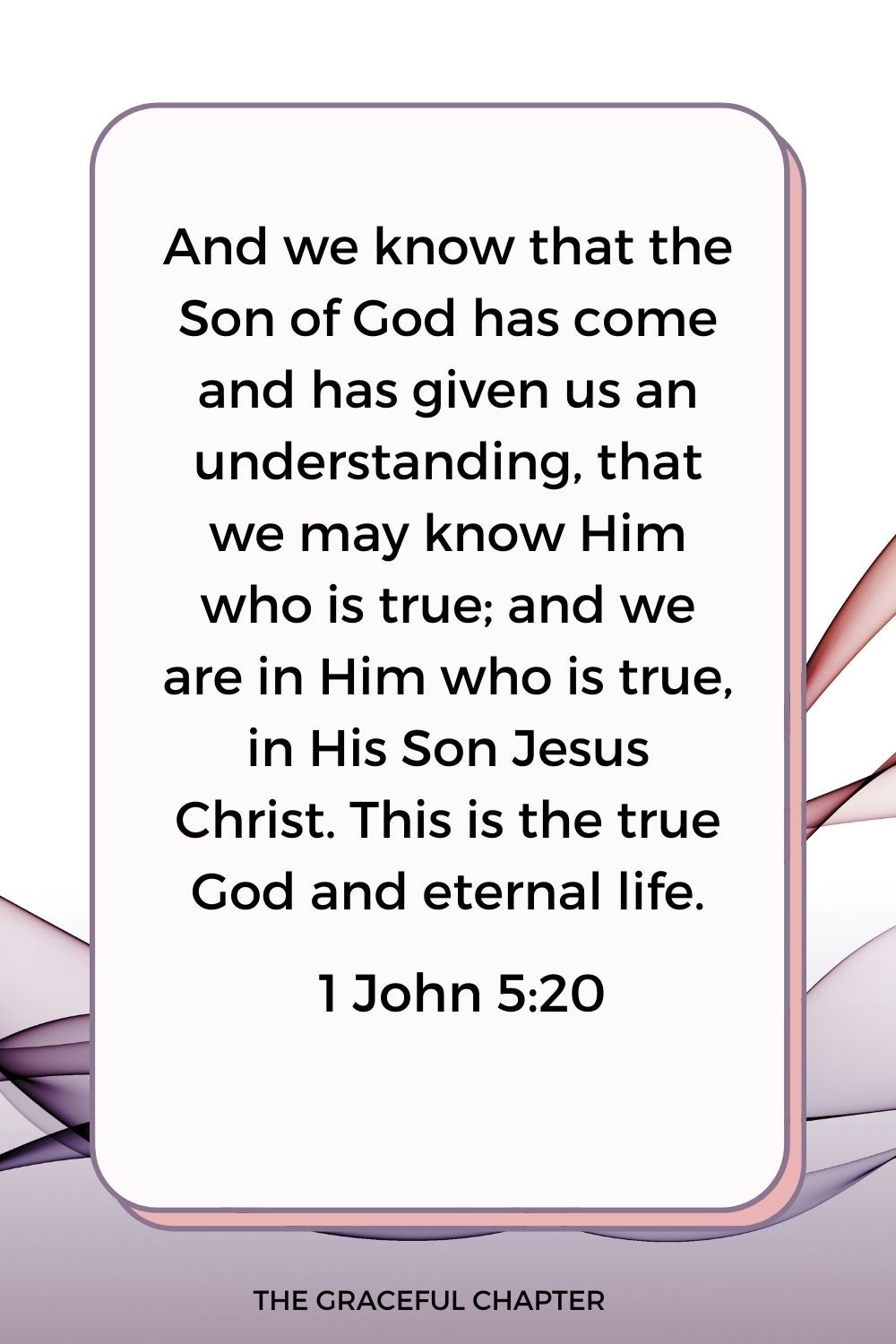 And we know that the Son of God has come and has given us an understanding, that we may know Him who is true; and we are in Him who is true, in His Son Jesus Christ. This is the true God and eternal life.