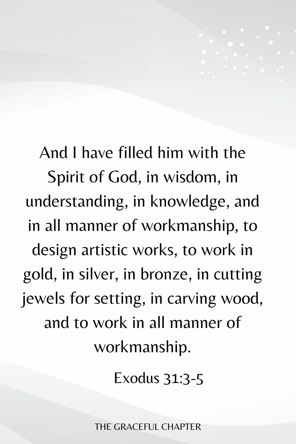 And I have filled him with the Spirit of God, in wisdom, in understanding, in knowledge, and in all manner of workmanship, to design artistic works, to work in gold, in silver, in bronze, in cutting jewels for setting, in carving wood, and to work in all manner of workmanship. Exodus 31:3-5