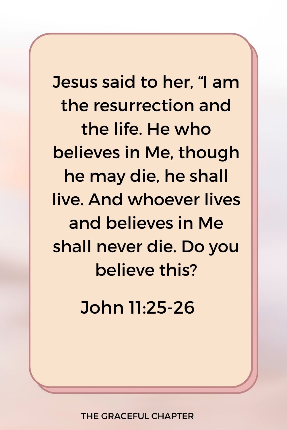 Jesus said to her, “I am the resurrection and the life. He who believes in Me, though he may die, he shall live. And whoever lives and believes in Me shall never die. Do you believe this? John 11:25-26