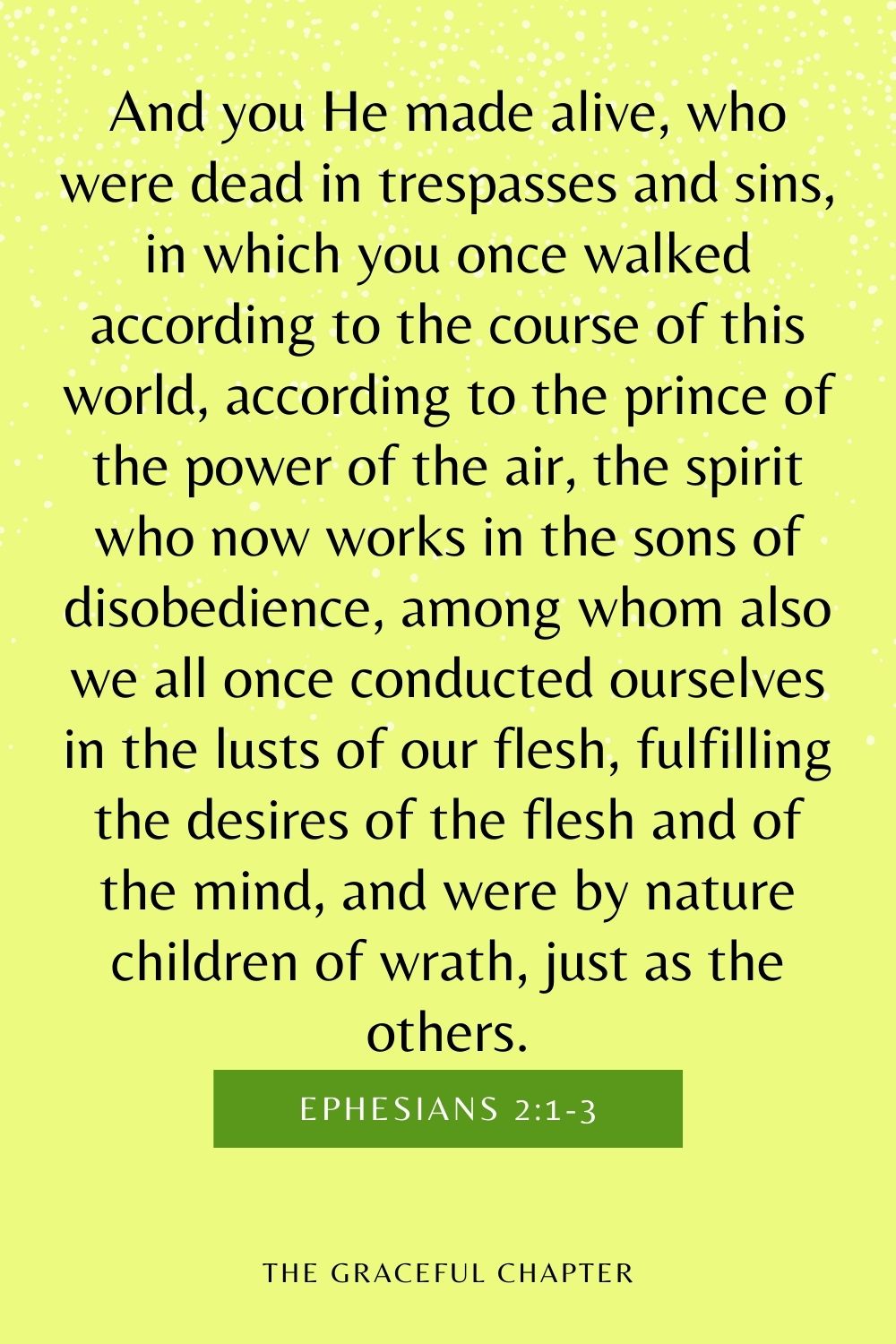 And you He made alive, who were dead in trespasses and sins, in which you once walked according to the course of this world, according to the prince of the power of the air, the spirit who now works in the sons of disobedience, among whom also we all once conducted ourselves in the lusts of our flesh, fulfilling the desires of the flesh and of the mind, and were by nature children of wrath, just as the others. Ephesians 2:1-3