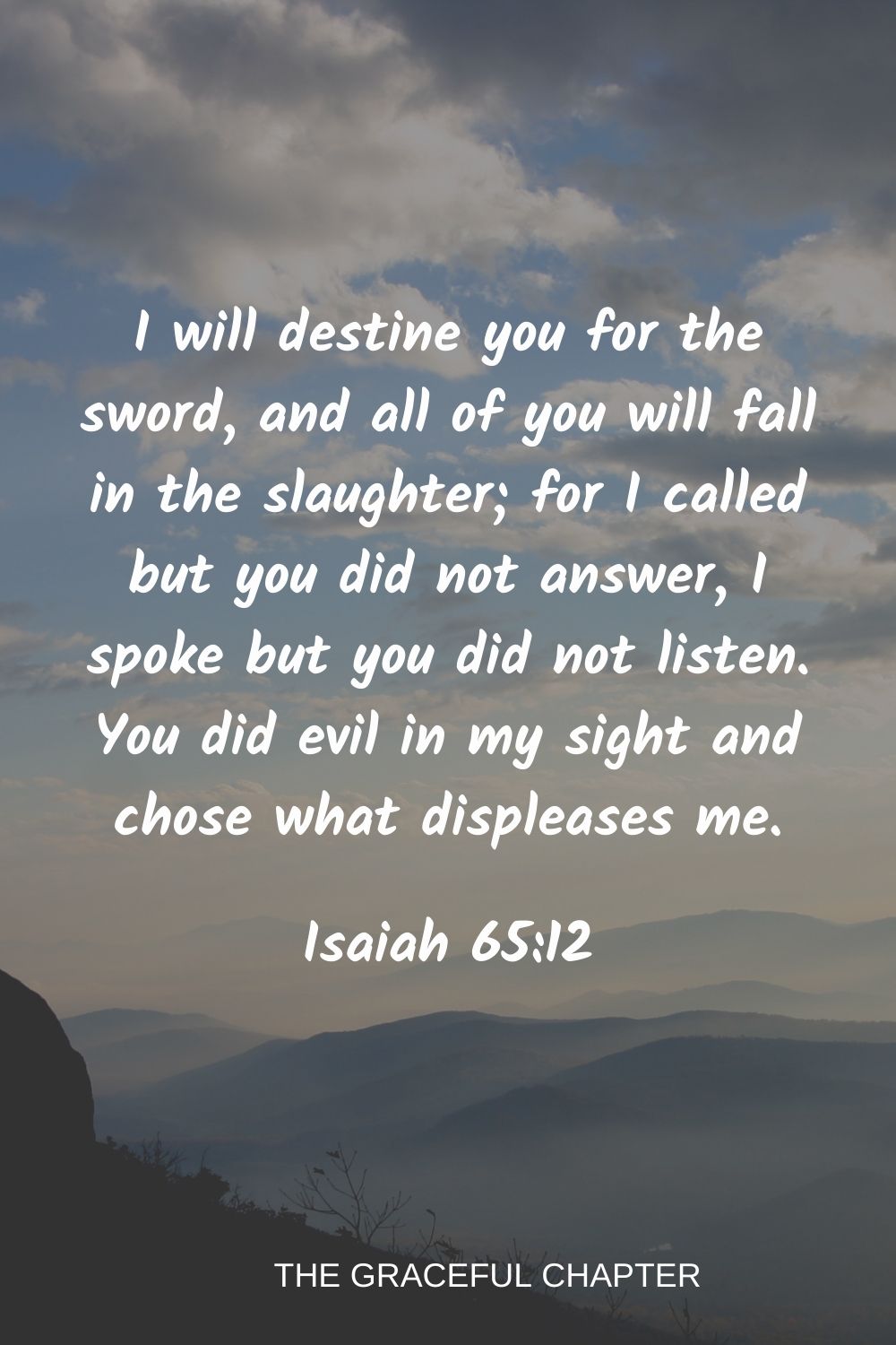 I will destine you for the sword, and all of you will fall in the slaughter; for I called but you did not answer, I spoke but you did not listen. You did evil in my sight and chose what displeases me. Isaiah 65:12