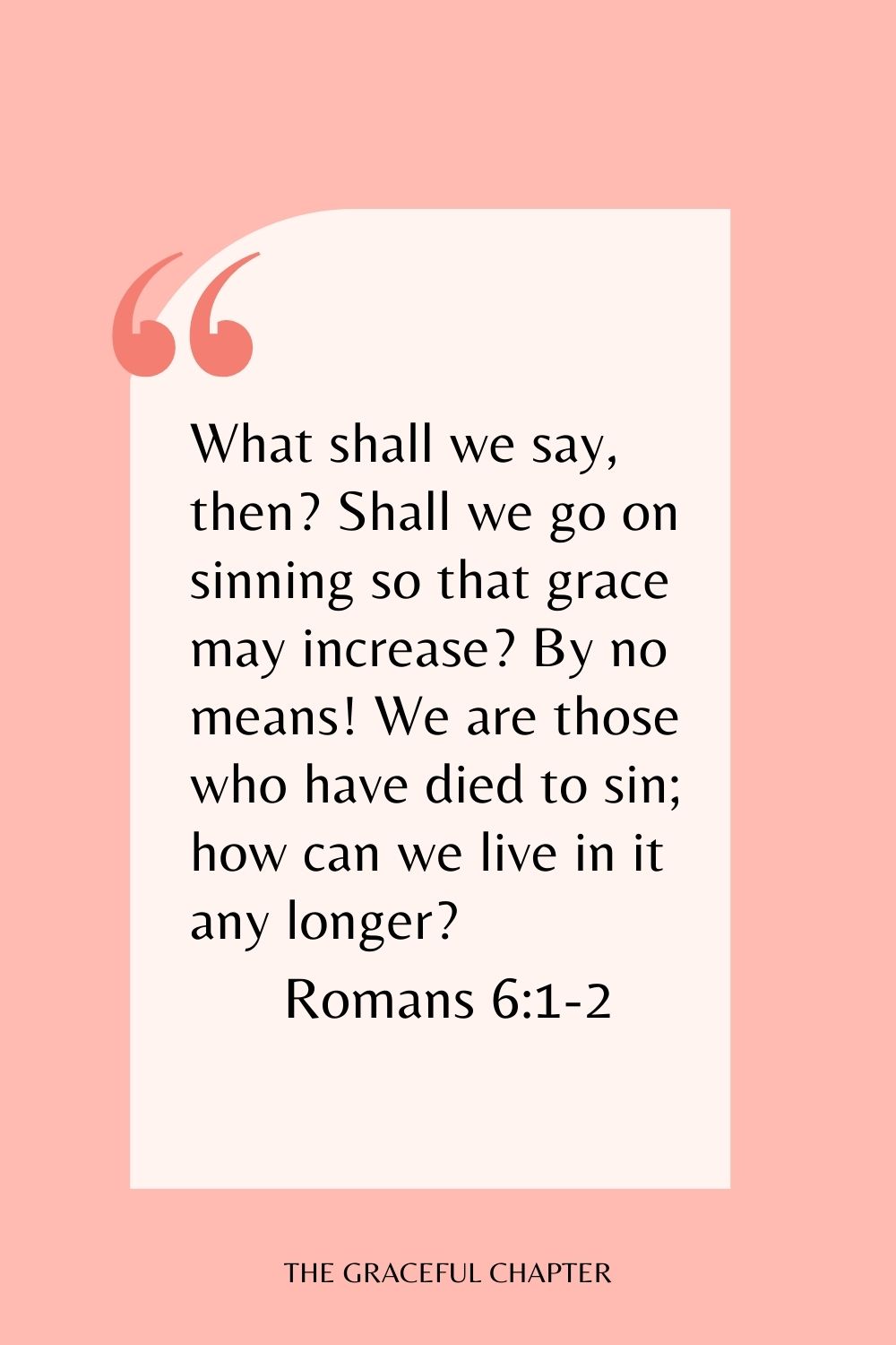 What shall we say, then? Shall we go on sinning so that grace may increase? By no means! We are those who have died to sin; how can we live in it any longer? Romans 6:1-2