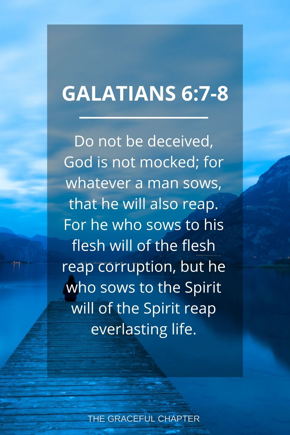 Do not be deceived, God is not mocked; for whatever a man sows, that he will also reap. For he who sows to his flesh will of the flesh reap corruption, but he who sows to the Spirit will of the Spirit reap everlasting life. Galatians 6:7-8