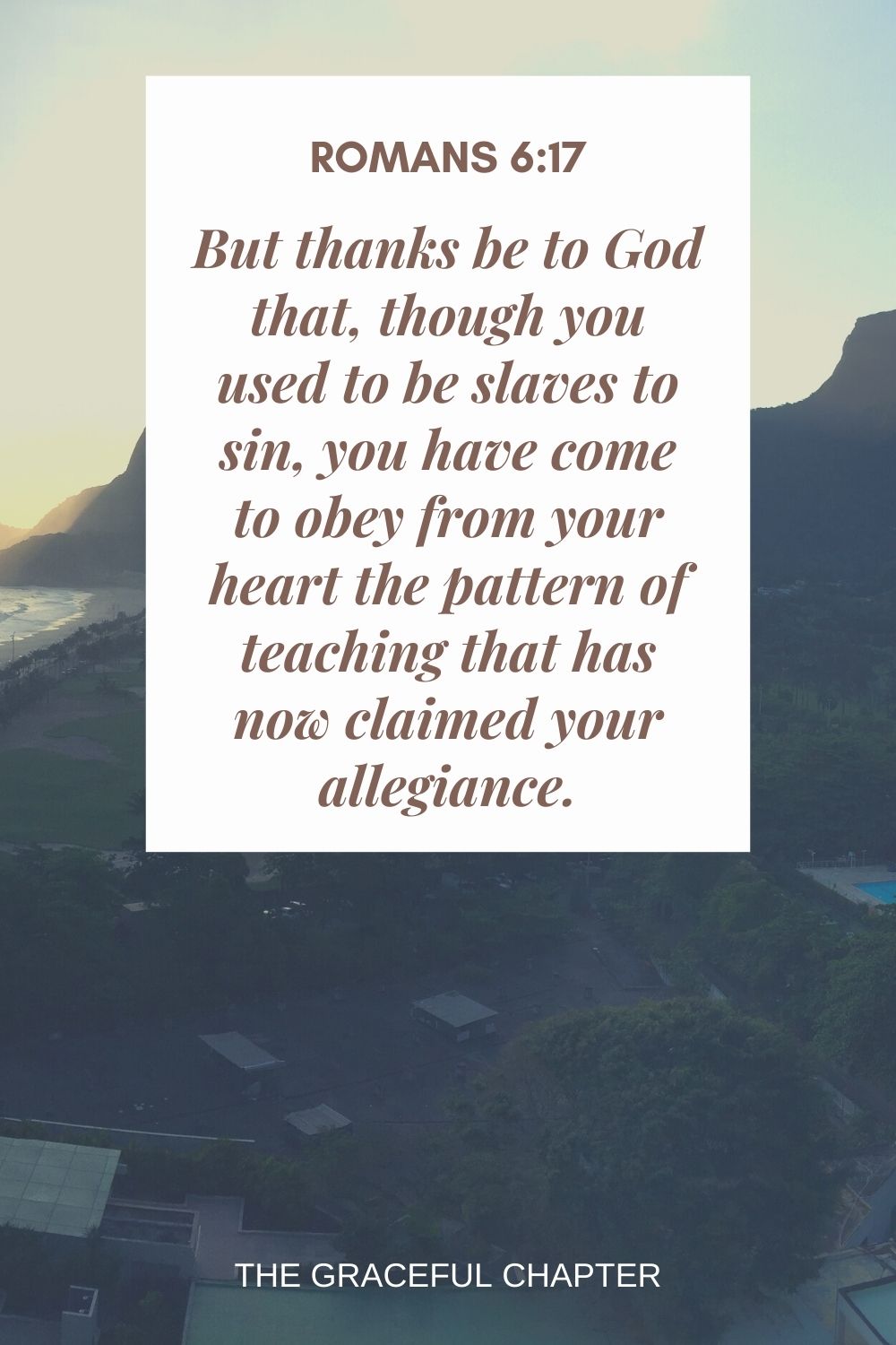 But thanks be to God that, though you used to be slaves to sin, you have come to obey from your heart the pattern of teaching that has now claimed your allegiance. Romans 6:17