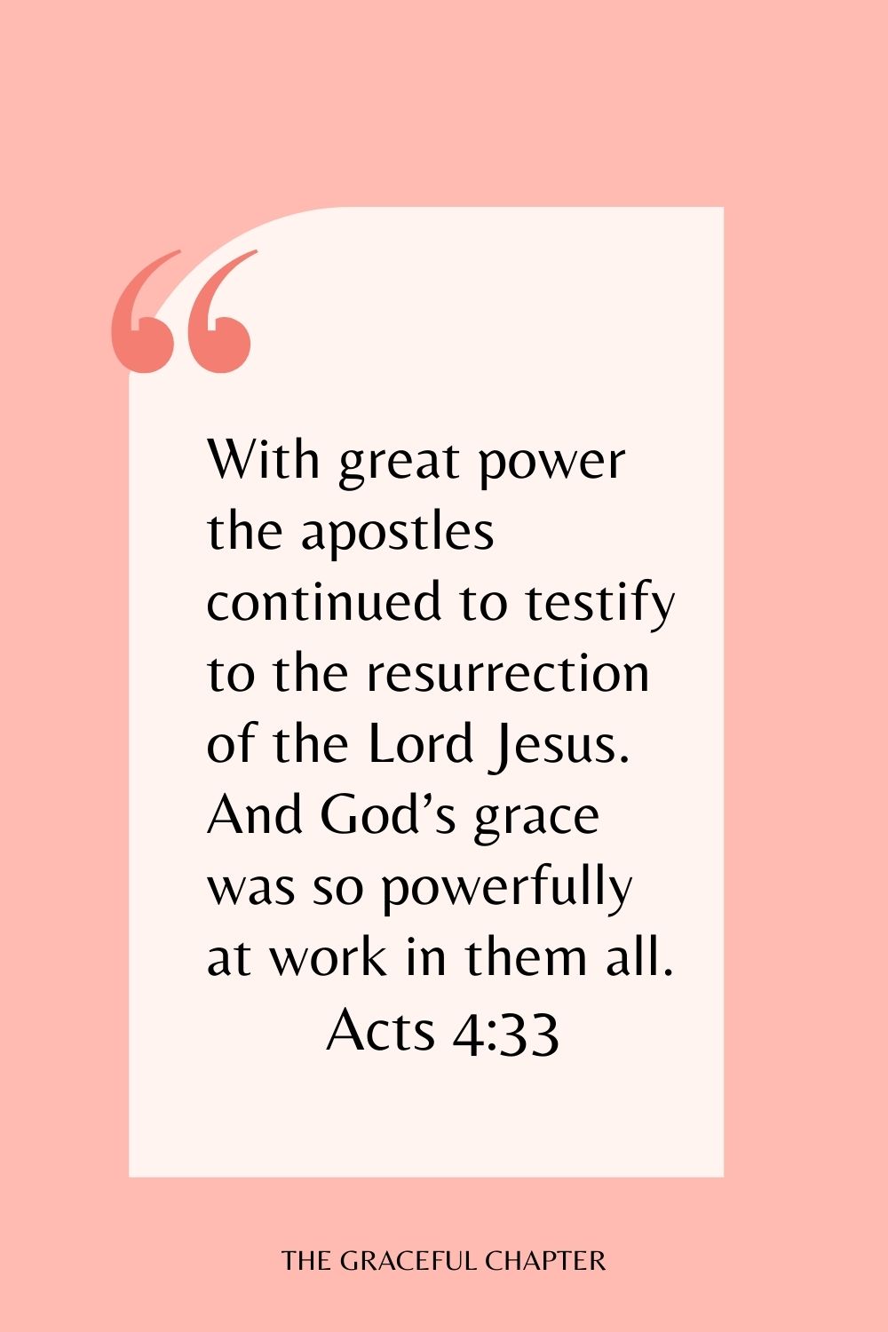 With great power the apostles continued to testify to the resurrection of the Lord Jesus. And God’s grace was so powerfully at work in them all. Acts 4:33
