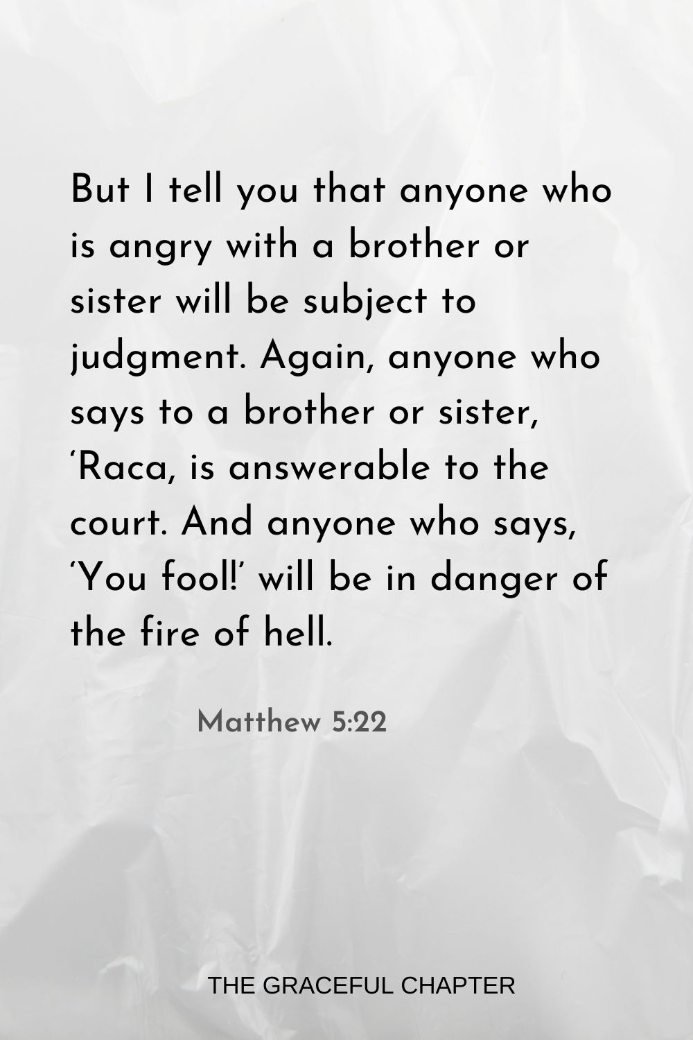 But I tell you that anyone who is angry with a brother or sister will be subject to judgment. Again, anyone who says to a brother or sister, ‘Raca, is answerable to the court. And anyone who says, ‘You fool!’ will be in danger of the fire of hell. Matthew 5:22