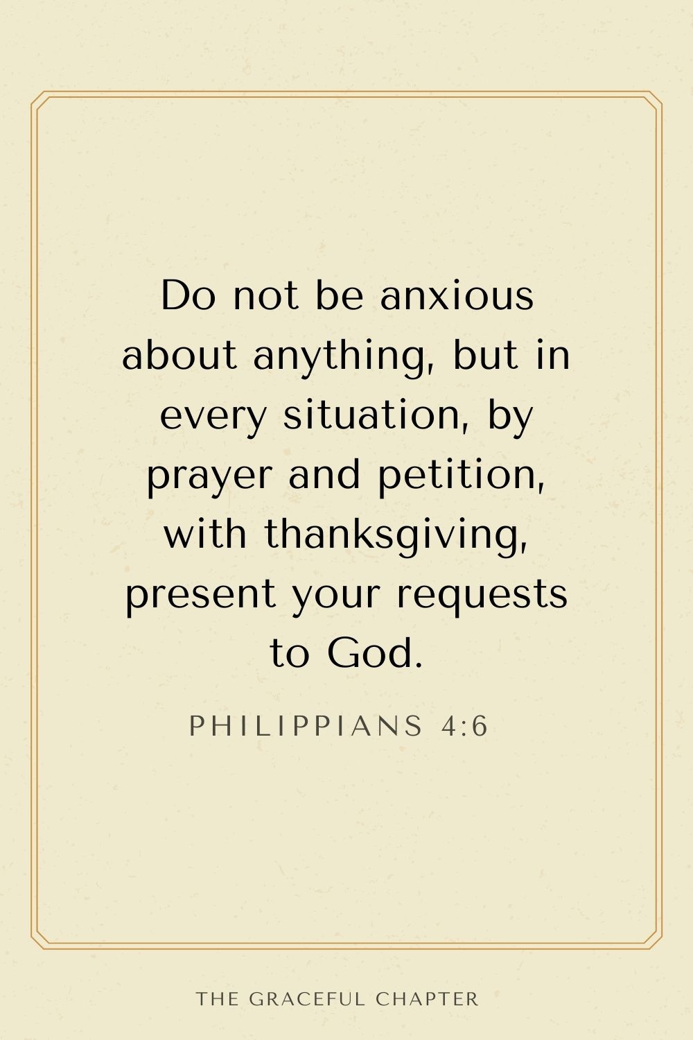 Do not be anxious about anything, but in every situation, by prayer and petition, with thanksgiving, present your requests to God. Philippians 4:6