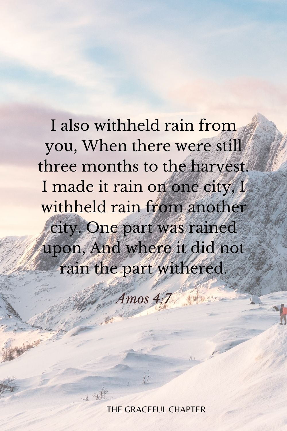 I also withheld rain from you, When there were still three months to the harvest. I made it rain on one city, I withheld rain from another city. One part was rained upon, And where it did not rain the part withered. Amos 4:7