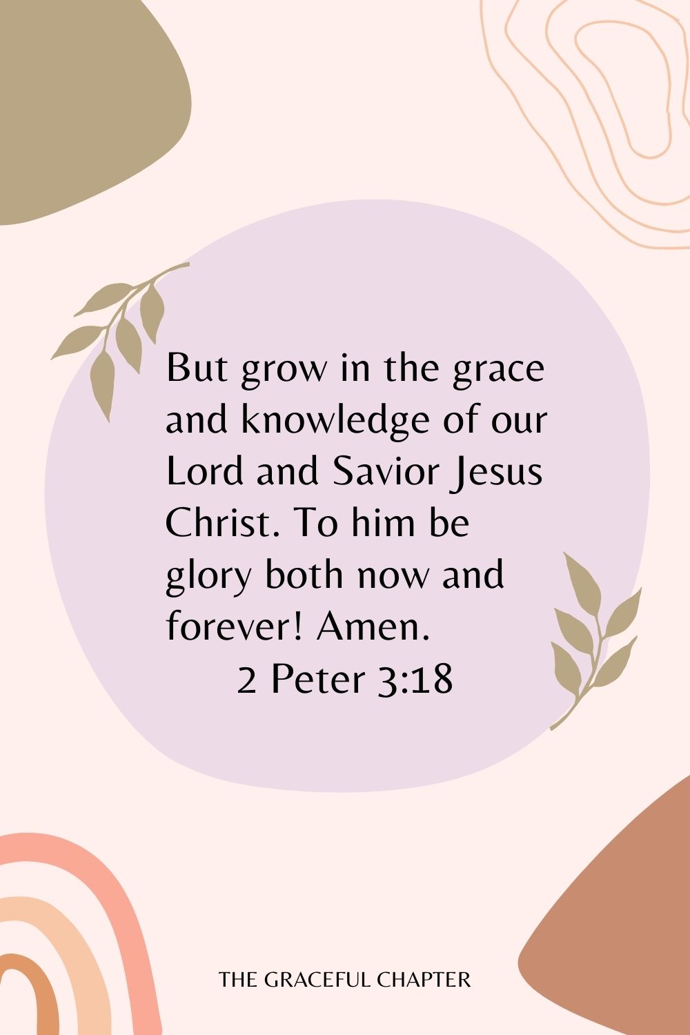 But grow in the grace and knowledge of our Lord and Savior Jesus Christ. To him be glory both now and forever! Amen. 2 Peter 3:18