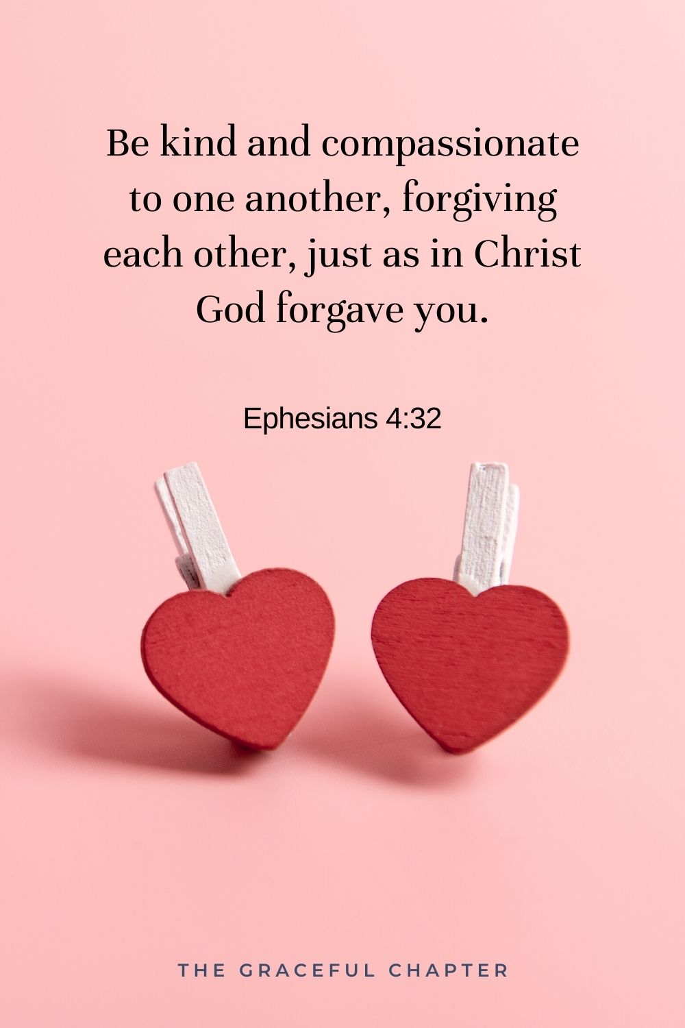 Be kind and compassionate to one another, forgiving each other, just as in Christ God forgave you. Ephesians 4:32