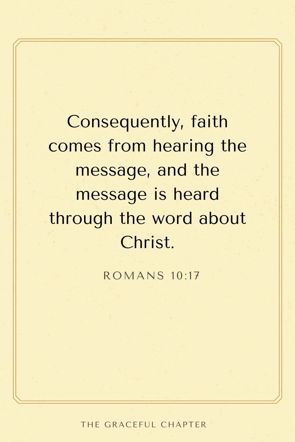 Consequently, faith comes from hearing the message, and the message is heard through the word about Christ. Romans 10:17