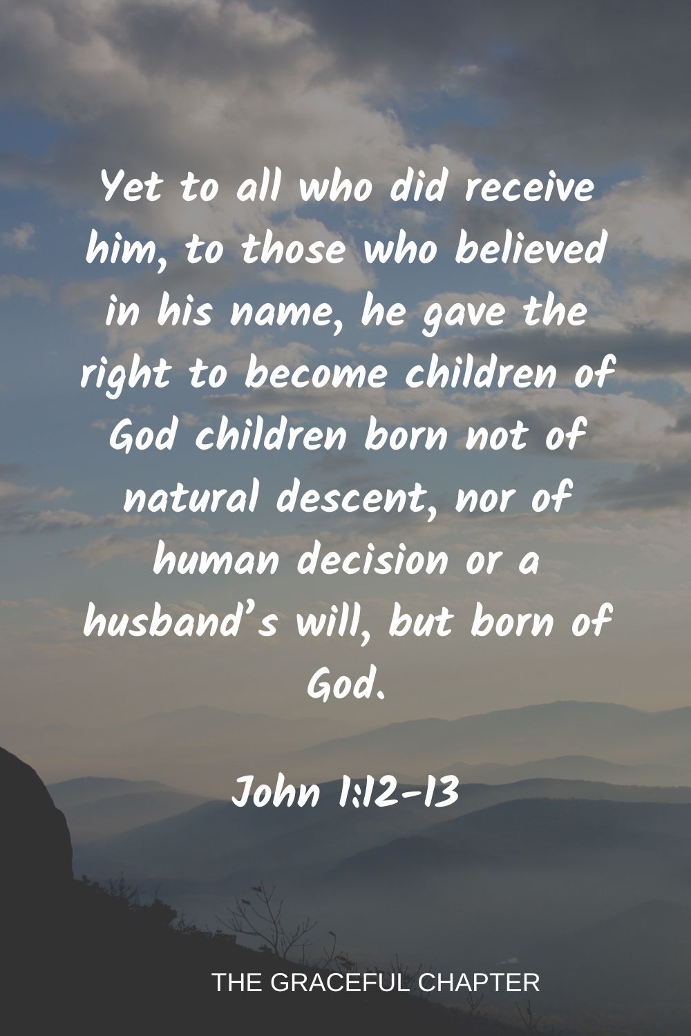 Yet to all who did receive him, to those who believed in his name, he gave the right to become children of God children born not of natural descent, nor of human decision or a husband’s will, but born of God. John 1:12-13