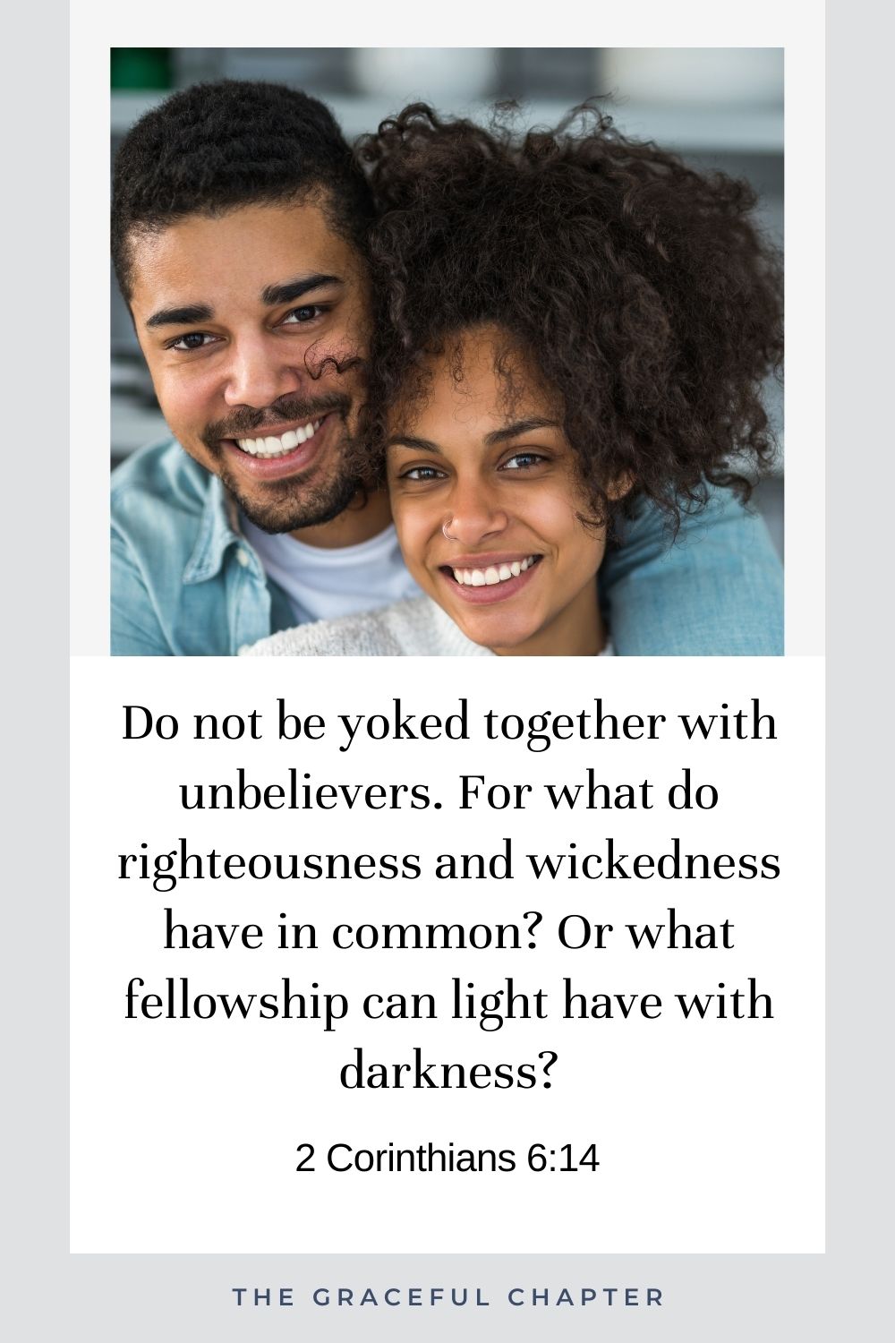Do not be yoked together with unbelievers. For what do righteousness and wickedness have in common? Or what fellowship can light have with darkness? 2 Corinthians 6:14