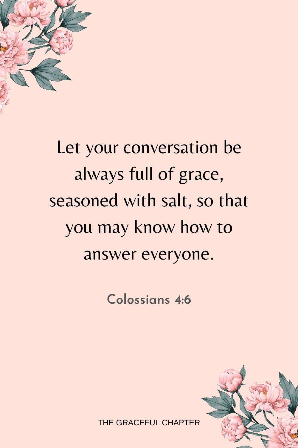 Let your conversation be always full of grace, seasoned with salt, so that you may know how to answer everyone. Colossians 4:6